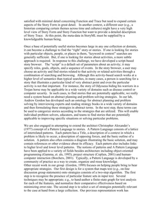 satisfied with minimal detail concerning Function and Trace but need to expand certain
aspects of the Story Form in great detail. In another context, a different user (e.g., a
historian comparing certain themes across time and cultures) might have a very high
level view of Story Form and Story Function but want to provide a detailed description
of Story Trace. At this point, the meta-data in StoryML must be supplied by a
knowledgeable human being.

Once a base of potentially useful stories becomes large in any one collection or domain,
it can become a challenge to find the “right” story or stories. If one is looking for stories
with particular objects, people, or places in them, “keyword in context” searches are
generally sufficient. But, if one is looking for stories about activities, a more subtle
approach is required. In response to this challenge, we have developed a script-based
story browser. The “script” is a default set of parameters about an activity; it may
specify roles, goals, objects, and a sequence of events. In the story browser, a user may
choose an activity and find stories related to that activity or related activities through a
combination of searching and browsing. Although this activity-based search works at a
higher level of semantics than typical searches, in many cases, a person is searching for a
story that illustrates a particular kind of very abstract point and even the particular
activity is not that important. For instance, the story of Odysseus hiding his warriors in a
Trojan horse may be applicable in a wide variety of domains such as disease control or
computer security. In such cases, to find stories that are potentially applicable, we really
need a system based on abstract planning and problem solving strategies. In our lab,
Andrew Gordon has developed such an ontology for abstract planning and problem
solving by interviewing experts and reading strategy books in a wide variety of domains
and then formulating these strategies in abstract terms. In the next step, these terms can
be used to categorize stories according to the strategies that are utilized. This will enable
individual problem solvers, educators, and teams to find stories that are potentially
applicable to improving specific situations or solving particular problems.

We are also engaged in attempting to extend the architect Christopher Alexander’s
(1977) concept of a Pattern Language to stories. A Pattern Language consists of a lattice
of interrelated patterns. Each pattern has a Title, a description of a context in which a
problem is likely to occur, a description of opposing forces, and the basic outline of a
solution. A pattern also often contains a diagram illustrating the basic solution, and may
contain references or other evidence about its efficacy. Each pattern also includes links
to higher level and lower level patterns. The notions of patterns and A Pattern Language
have been applied to a variety of fields besides architecture including object-oriented
programming (Gamma, et. als, 1995), project structure (Coplien, 2001) and human-
computer interaction (Borchers, 2001). Typically, a Pattern Language is developed by a
community of practice as a way to create, organize and reuse knowledge.
Other recent work in our group (Gordon, 1999) focuses on helping people bring to bear
appropriate strategies. Our first design is for a system that maps text (e.g., on-line
discussion group statements) onto strategies consists of a two-step algorithm. The first
step is to recognize the presence of particular feature sets in input text. Several
techniques may be appropriate; e.g., to hand-author a finite-state graph for text analysis
for each of the features, and normalize their comparative effectiveness based on
minimizing error-rate. The second step is to select a set of strategies potentially relevant
to the case at hand from a large collection. Our previous representation work has
 