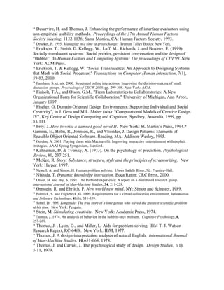 * Desurvire, H. and Thomas, J. Enhancing the performance of interface evaluators using
non-empirical usability methods. Proceedings of the 37th Annual Human Factors
Society Meeting, 1132-1136, Santa Monica, CA: Human Factors Society, 1993.
* Drucker, P. 1995. Managing in a time of great change. Truman Talley Books: New York.
* Erickson, T., Smith, D. Kellogg, W., Laff, M., Richards, J. and Bradner, E. (1999).
Socially translucent systems: Social proxies, persistent conversation and the design of
“Babble.” In Human Factors and Computing Systems: The proceedings of CHI‘99. New
York: ACM Press.
* Erickson, T. & Kellogg, W. "Social Translucence: An Approach to Designing Systems
that Mesh with Social Processes." Transactions on Computer-Human Interaction, 7(1),
59-83, 2000.
* Farnham, S. et. als. 2000. Structured online interactions: Improving the decision-making of small
discussion groups. Proceedings of CSCW 2000. pp. 299-308. New York: ACM.
* Finholt, T.A., and Olson, G.M., "From Laboratories to Collaboratories: A New
Organizational Form for Scientific Collaboration," University of Michigan, Ann Arbor,
January 1997.
* Fischer, G. Domain-Oriented Design Environments: Supporting Individual and Social
Creativity", in J. Gero and M.L. Maher (eds): "Computational Models of Creative Design
IV", Key Centre of Design Computing and Cognition, Syndney, Australia, 1999, pp
83-111.
* Frey, J. How to write a damned good novel II. New York: St. Martin’s Press, 1994.*
Gamma, E., Helm, R., Johnson, R., and Vlissides, J. Design Patterns: Elements of
Reusable Object Oriented Software. Reading, MA: Addison-Wesley, 1995.
* Gordon, A. 2001. Playing chess with Machiavelli: Improving interactive entertainment with explicit
strategies. AAAI Spring Symposium, Stanford.
* Kahneman, D. & Tversky, A. (1973). On the psychology of prediction. Psychological
Review, 80, 237-251.
* McKee, R. Story: Substance, structure, style and the principles of screenwriting. New
York: Harper, 1997.
* Newell, A. and Simon, H. Human problem solving. Upper Saddle River, NJ: Prentice-Hall.
* Nishida, T. Dynamic knowledge interaction. Boca Raton: CRC Press, 2000.
* Olson, M. and Bly, S. 1991. The Portland experience: A report on a distributed research group.
International Journal of Man-Machine Studies, 34, 211-228.
* Ornstein, R. and Ehrlich, P. New world new mind. NY: Simon and Schuster, 1989.
* Poltrock, S. and Englebeck, G. 1999. Requirements for a virtual collocation environment, Information
and Software Technology, 41(6), 331-339.
* Sobel, D. 1995. Longitude: The true story of a lone genius who solved the greatest scientific problem
of his time. New York: Penguin.
* Stein, M. Stimulating creativity. New York: Academic Press, 1974.
*Thomas, J. 1974. An analysis of behavior in the hobbits-orcs problem. Cognitive Psychology, 6,
257-269.
* Thomas, J. , Lyon, D., and Miller, L. Aids for problem solving. IBM T. J. Watson
Research Report, RC-6468. New York: IBM, 1977.
* Thomas, J. A design-interpretation analysis of natural English. International Journal
of Man-Machine Studies, 10,651-668, 1978.
* Thomas, J. and Carroll, J. The psychological study of design. Design Studies, 1(1),
5-11, 1979.
 