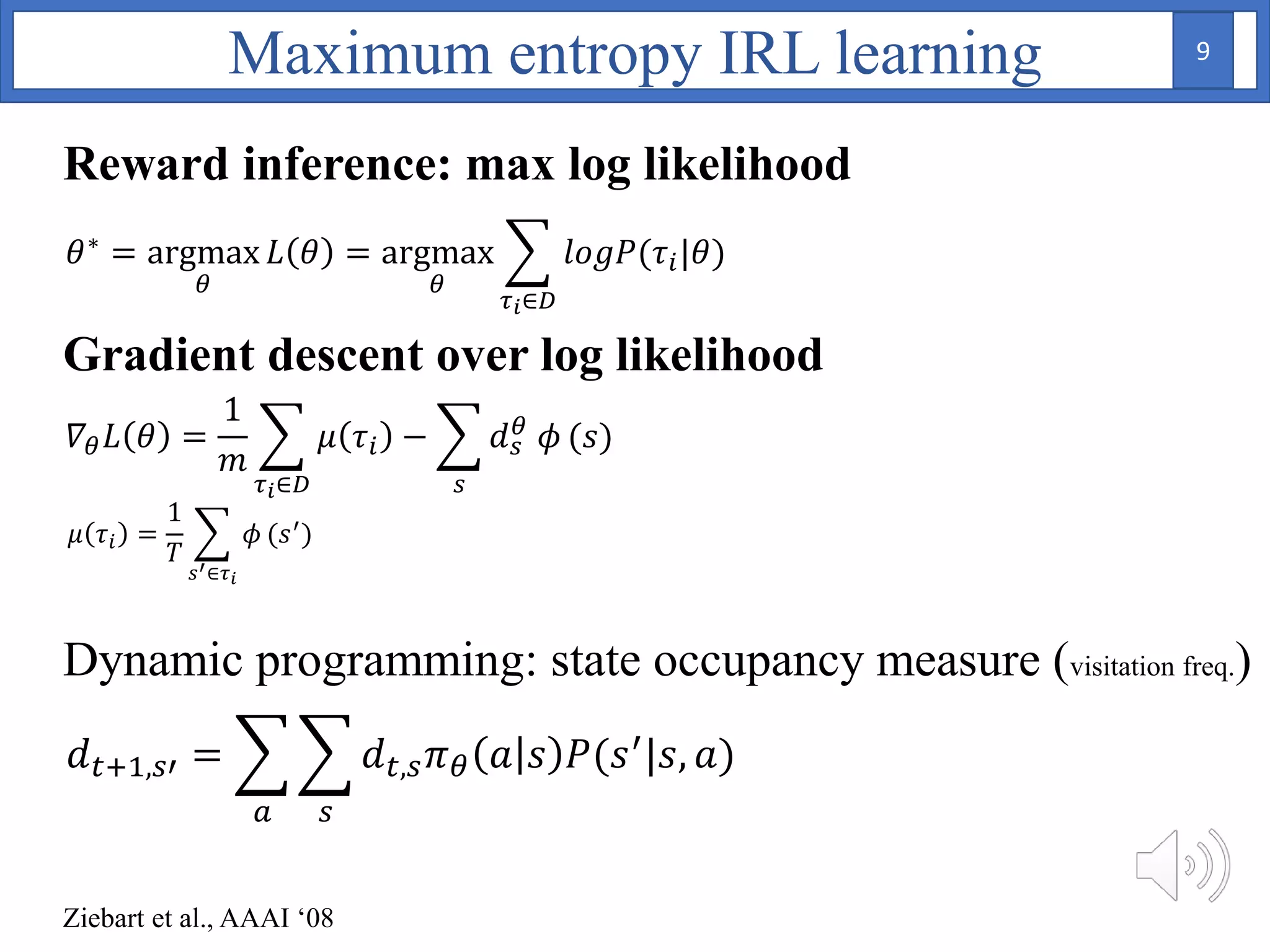 Dynamic programming: state occupancy measure (visitation freq.)
𝜃∗ = argmax
𝜃
𝐿 𝜃 = argmax
𝜃
𝜏 𝑖∈𝐷
𝑙𝑜𝑔𝑃(𝜏𝑖|𝜃)
𝛻𝜃 𝐿 𝜃 =
1
𝑚
𝜏 𝑖∈𝐷
𝜇 𝜏𝑖 −
𝑠
𝑑 𝑠
𝜃 𝜙 (𝑠)
𝜇 𝜏𝑖 =
1
𝑇
𝑠′∈𝜏 𝑖
𝜙 (𝑠′
)
𝑑 𝑡+1,𝑠′ =
𝑎 𝑠
𝑑 𝑡,𝑠 𝜋 𝜃 𝑎 𝑠 𝑃(𝑠′|𝑠, 𝑎)
Maximum entropy IRL learning
Ziebart et al., AAAI ‘08
Reward inference: max log likelihood
Gradient descent over log likelihood
9
 