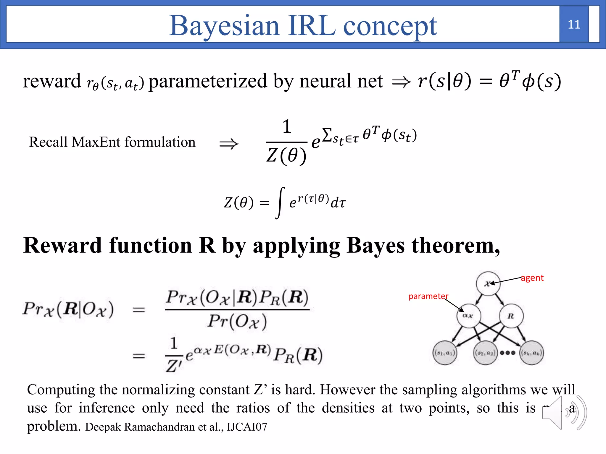 reward 𝑟𝜃 𝑠𝑡, 𝑎 𝑡 parameterized by neural net 𝑟 𝑠 𝜃 = 𝜃 𝑇 𝜙(𝑠)
Recall MaxEnt formulation
1
𝑍(𝜃)
𝑒 𝑠 𝑡∈𝜏 𝜃 𝑇 𝜙(𝑠 𝑡)
Reward function R by applying Bayes theorem,
𝑍 𝜃 = 𝑒 𝑟(𝜏|𝜃) 𝑑𝜏
Computing the normalizing constant Z’ is hard. However the sampling algorithms we will
use for inference only need the ratios of the densities at two points, so this is not a
problem. Deepak Ramachandran et al., IJCAI07
Bayesian IRL concept
agent
parameter
11
 