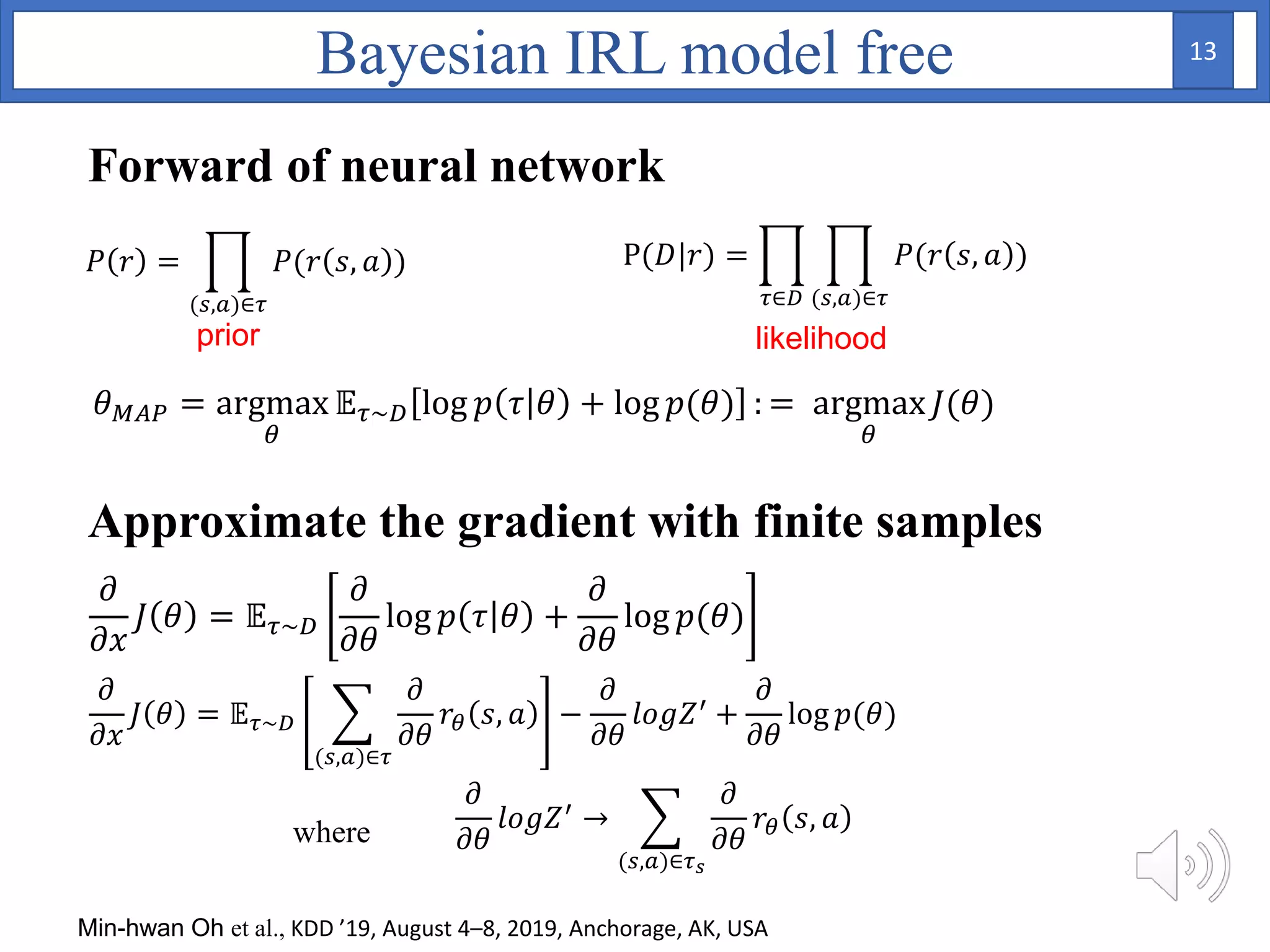 𝜃 𝑀𝐴𝑃 = argmax
𝜃
𝔼 𝜏~𝐷 log 𝑝 𝜏 𝜃 + log 𝑝(𝜃) : = argmax
𝜃
𝐽(𝜃)
𝜕
𝜕𝑥
𝐽 𝜃 = 𝔼 𝜏~𝐷
𝜕
𝜕𝜃
log 𝑝 𝜏 𝜃 +
𝜕
𝜕𝜃
log 𝑝(𝜃)
𝜕
𝜕𝑥
𝐽 𝜃 = 𝔼 𝜏~𝐷
(𝑠,𝑎)∈𝜏
𝜕
𝜕𝜃
𝑟𝜃 𝑠, 𝑎 −
𝜕
𝜕𝜃
𝑙𝑜𝑔𝑍′ +
𝜕
𝜕𝜃
log 𝑝(𝜃)
𝜕
𝜕𝜃
𝑙𝑜𝑔𝑍′
→
(𝑠,𝑎)∈𝜏 𝑠
𝜕
𝜕𝜃
𝑟𝜃 𝑠, 𝑎where
Bayesian IRL model free
Forward of neural network
Approximate the gradient with finite samples
P(𝐷|𝑟) =
𝜏∈𝐷 (𝑠,𝑎)∈𝜏
𝑃(𝑟 𝑠, 𝑎 )𝑃 𝑟 =
(𝑠,𝑎)∈𝜏
𝑃(𝑟 𝑠, 𝑎 )
likelihoodprior
Min-hwan Oh et al., KDD ’19, August 4–8, 2019, Anchorage, AK, USA
13
 