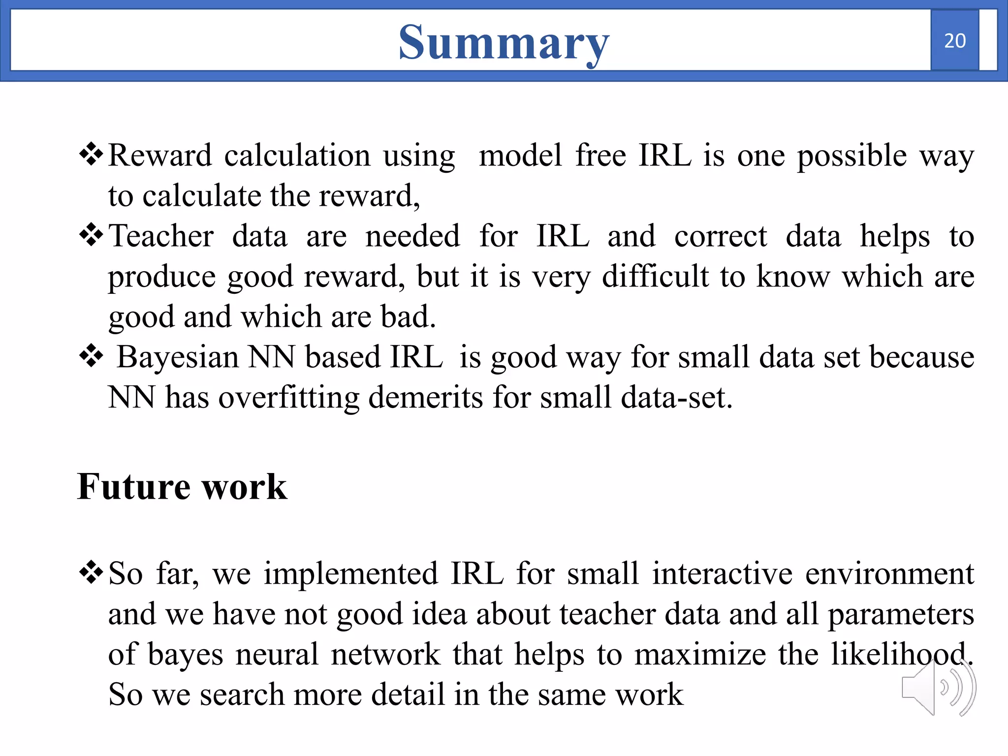 Summary
Reward calculation using model free IRL is one possible way
to calculate the reward,
Teacher data are needed for IRL and correct data helps to
produce good reward, but it is very difficult to know which are
good and which are bad.
 Bayesian NN based IRL is good way for small data set because
NN has overfitting demerits for small data-set.
Future work
So far, we implemented IRL for small interactive environment
and we have not good idea about teacher data and all parameters
of bayes neural network that helps to maximize the likelihood.
So we search more detail in the same work
20
 