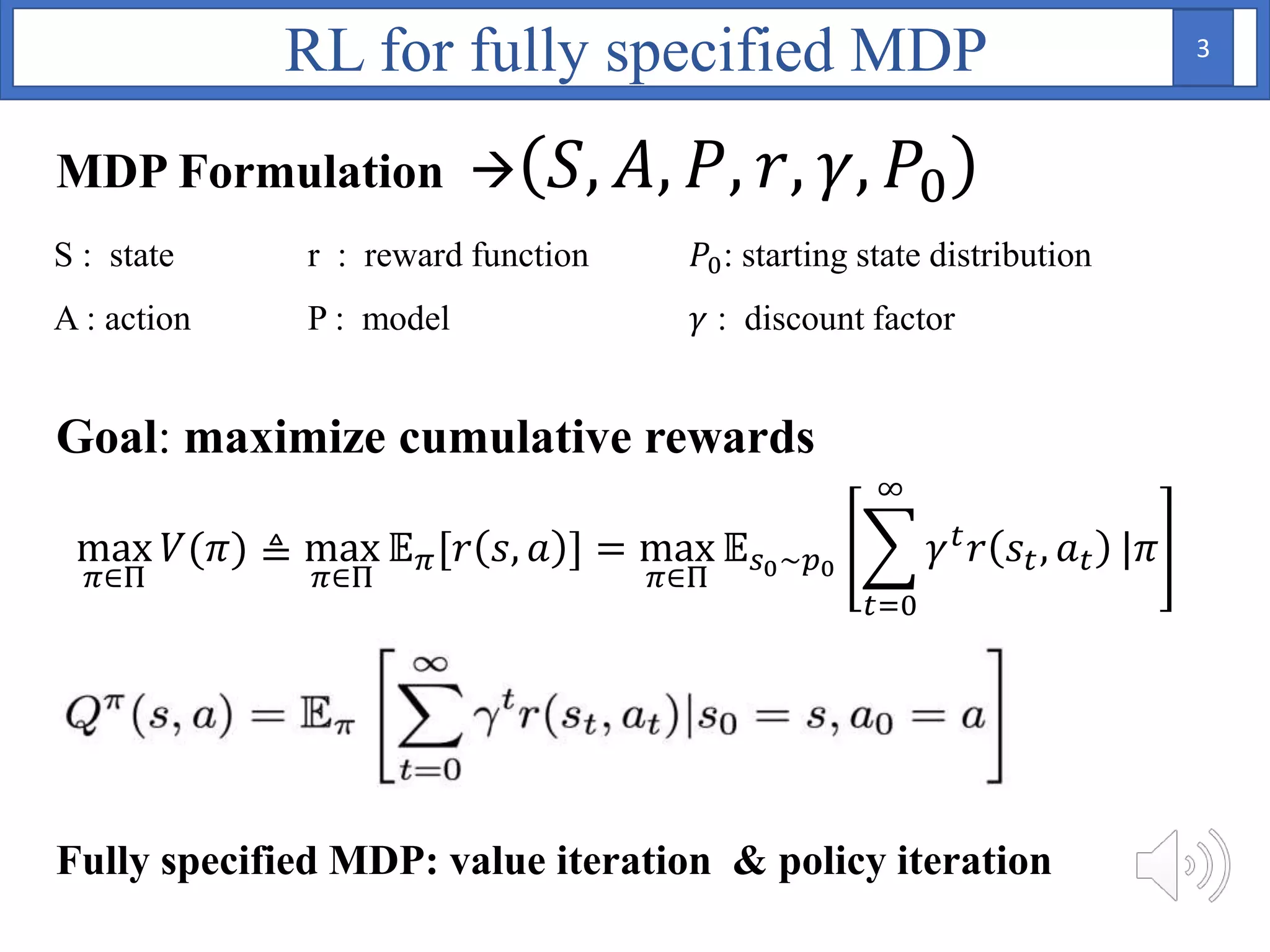 MDP Formulation  𝑆, 𝐴, 𝑃, 𝑟, 𝛾, 𝑃0
max
𝜋∈Π
𝑉(𝜋) ≜ max
𝜋∈Π
𝔼 𝜋[𝑟 𝑠, 𝑎 ] = max
𝜋∈Π
𝔼 𝑠0~𝑝0
𝑡=0
∞
𝛾 𝑡 𝑟 𝑠𝑡, 𝑎 𝑡 |𝜋
S : state r : reward function 𝑃0: starting state distribution
A : action P : model 𝛾 : discount factor
Goal: maximize cumulative rewards
Fully specified MDP: value iteration & policy iteration
RL for fully specified MDP 3
 