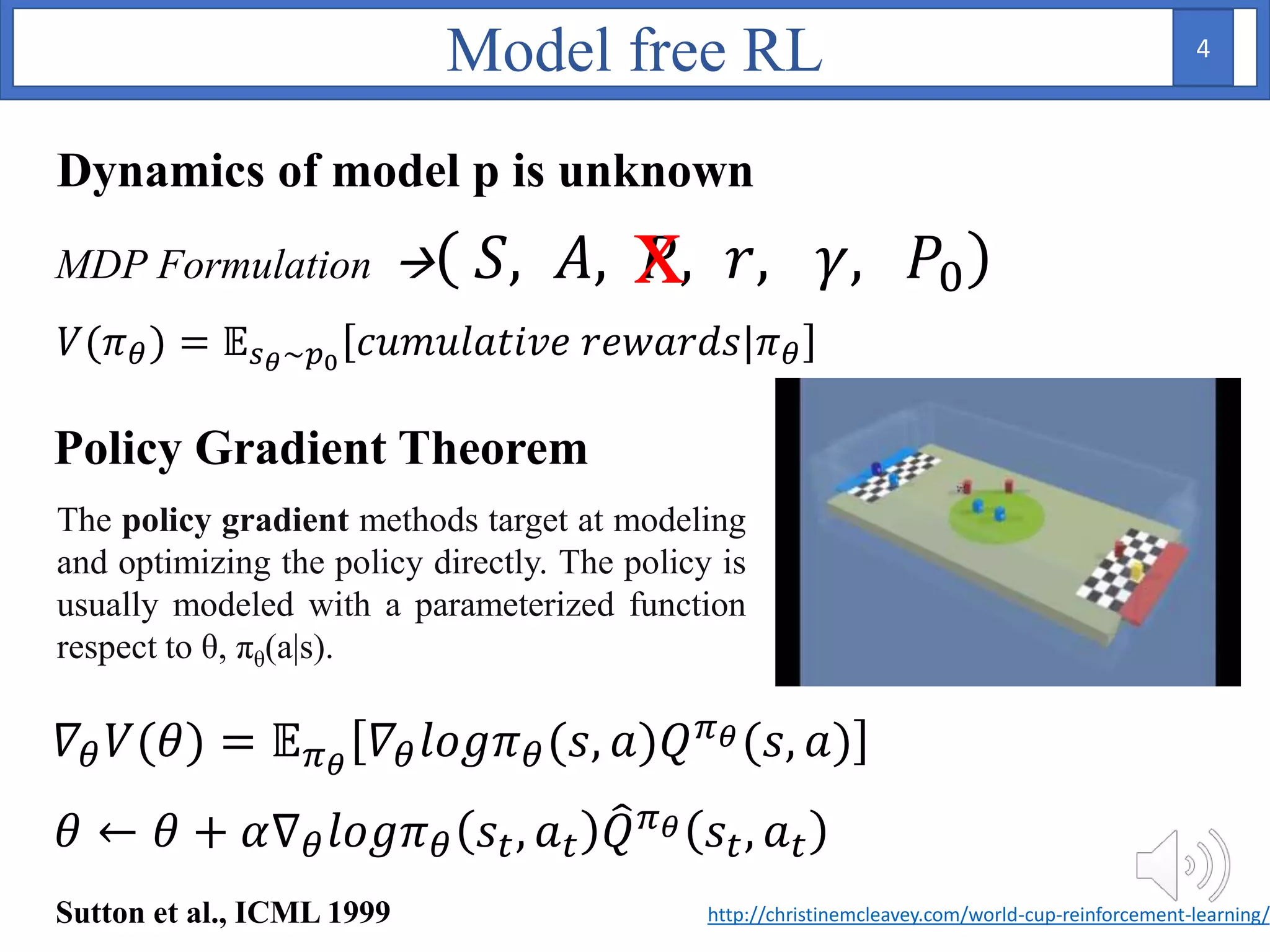 Policy Gradient Theorem
𝛻𝜃 𝑉(𝜃) = 𝔼 𝜋 𝜃
𝛻𝜃 𝑙𝑜𝑔𝜋 𝜃(𝑠, 𝑎)𝑄 𝜋 𝜃(𝑠, 𝑎)
MDP Formulation  𝑆, 𝐴, 𝑃, 𝑟, 𝛾, 𝑃0x
Model free RL
𝑉(𝜋 𝜃) = 𝔼 𝑠 𝜃~𝑝0
𝑐𝑢𝑚𝑢𝑙𝑎𝑡𝑖𝑣𝑒 𝑟𝑒𝑤𝑎𝑟𝑑𝑠|𝜋 𝜃
𝜃 ← 𝜃 + 𝛼∇ 𝜃 𝑙𝑜𝑔𝜋 𝜃 𝑠𝑡, 𝑎 𝑡 𝑄 𝜋 𝜃 𝑠𝑡, 𝑎 𝑡
Dynamics of model p is unknown
Sutton et al., ICML 1999 http://christinemcleavey.com/world-cup-reinforcement-learning/
The policy gradient methods target at modeling
and optimizing the policy directly. The policy is
usually modeled with a parameterized function
respect to θ, πθ(a|s).
4
 