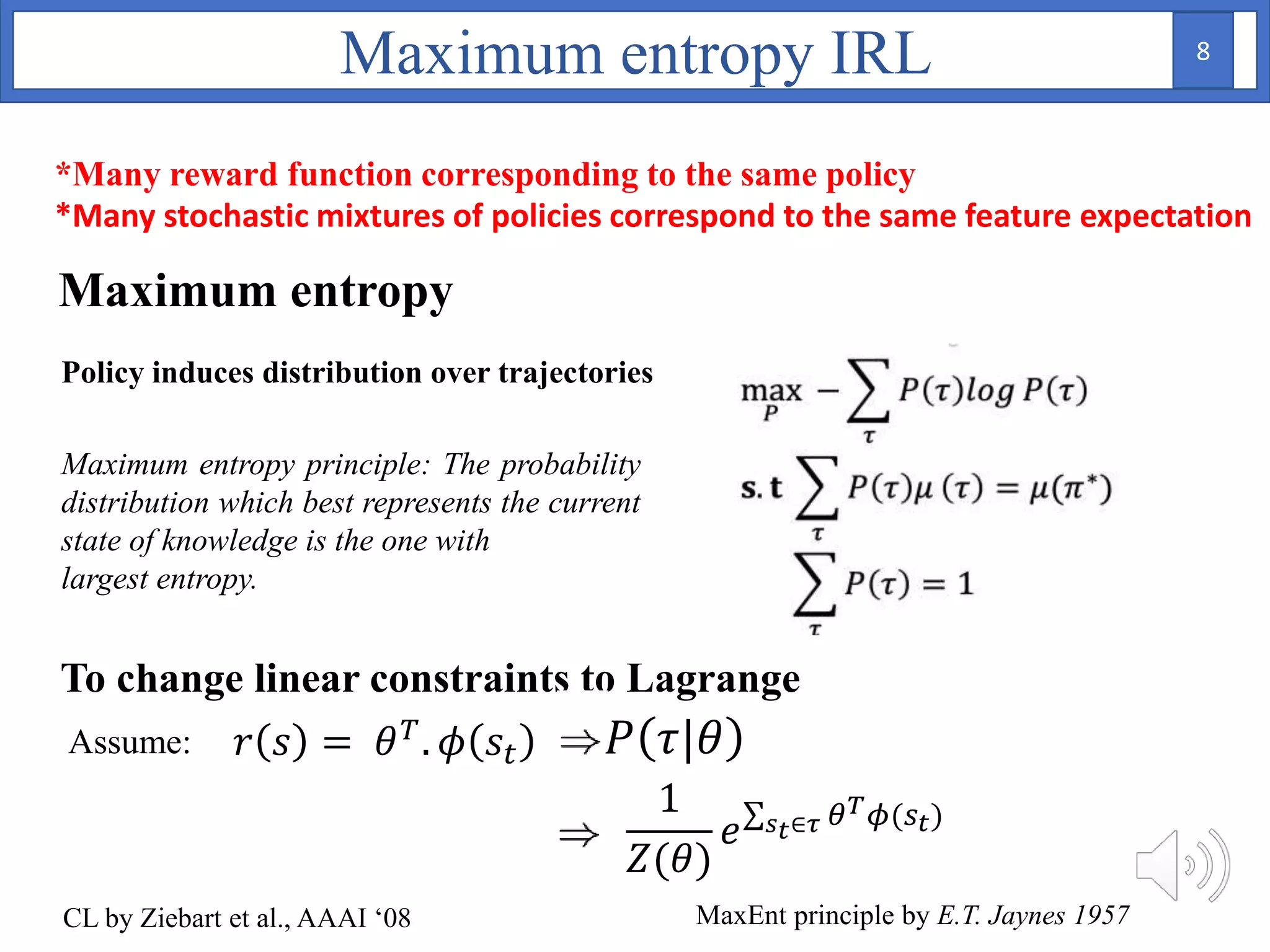 To change linear constraints to Lagrange
CL by Ziebart et al., AAAI ‘08
1
𝑍(𝜃)
𝑒 𝑠 𝑡∈𝜏 𝜃 𝑇 𝜙(𝑠 𝑡)
Maximum entropy principle: The probability
distribution which best represents the current
state of knowledge is the one with
largest entropy.
Assume: 𝑃 𝜏|𝜃
Maximum entropy IRL
𝑟 𝑠 = 𝜃 𝑇. 𝜙 𝑠𝑡
MaxEnt principle by E.T. Jaynes 1957
Maximum entropy
Policy induces distribution over trajectories
*Many reward function corresponding to the same policy
*Many stochastic mixtures of policies correspond to the same feature expectation
8
 