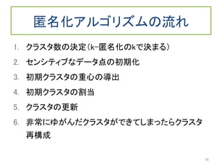匿名化アルゴリズムの流れ
1. クラスタ数の決定（k-匿名化のkで決まる）
2. センシティブなデータ点の初期化
3. 初期クラスタの重心の導出
4. 初期クラスタの割当
5. クラスタの更新
6. 非常にゆがんだクラスタができてしまったらクラスタ
再構成
16
 
