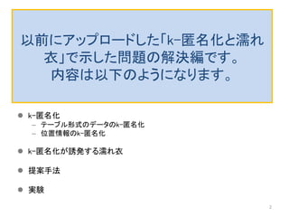以前にアップロードした「k-匿名化と濡れ
衣」で示した問題の解決編です。
内容は以下のようになります。
 k-匿名化
– テーブル形式のデータのk-匿名化
– 位置情報のk-匿名化
 k-匿名化が誘発する濡れ衣
 提案手法
 実験
2
 