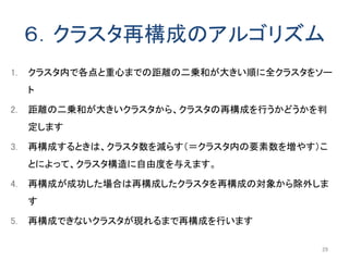 ６．クラスタ再構成のアルゴリズム
1. クラスタ内で各点と重心までの距離の二乗和が大きい順に全クラスタをソー
ト
2. 距離の二乗和が大きいクラスタから、クラスタの再構成を行うかどうかを判
定します
3. 再構成するときは、クラスタ数を減らす（＝クラスタ内の要素数を増やす）こ
とによって、クラスタ構造に自由度を与えます。
4. 再構成が成功した場合は再構成したクラスタを再構成の対象から除外しま
す
5. 再構成できないクラスタが現れるまで再構成を行います
29
 