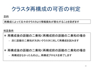 クラスタ再構成の可否の判定
 再構成後の距離の二乗和<再構成前の距離の二乗和の場合
– 次に距離の二乗和が大きいクラスタに対して再構成を試みます
 再構成後の距離の二乗和<再構成前の距離の二乗和の場合
– 再構成をなかったものとし、再構成プロセスを終了します
38
再構成によって元々のクラスタより情報損失が悪化することを防ぎます
目的
判定条件
 