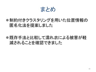 まとめ
制約付きクラスタリングを用いた位置情報の
匿名化法を提案しました
既存手法と比較して濡れ衣による被害が軽
減されることを確認できました
44
 