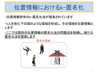 位置情報におけるk-匿名化
・k人を含む下の図のような領域を形成し、その領域を位置情報と
します
・位置情報特有のk-匿名化法が提案されています
・ここでは既存の位置情報の匿名化法の問題点を指摘し、新たな
匿名化法を提案します
7
匿名化領域
 