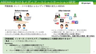 ABEMAにおけるメディア・コミュニケーション研究
10
問題意識: ネット・スマホ普及によるメディア環境の変化とABEMA
Before Internet After Internet
【問題意識】インターネットのマスメディアABEMAはこの課題を解決できるか？
・焦点: ニュースや政治に関⼼のない⼈
多くの⼈がマスメディアを利⽤
→ 質が⾼く幅広い情報をみんなが受け取っている状態
マスメディアは知識・関⼼の平準化の役割を果たしていた
⼈によって利⽤メディアが異なり、質も⽟⽯混交
→ 情報の内容・質・幅が⼈によってバラバラ
ニュースに関⼼がない⼈は全く⾒ない
マスメディアの効果が薄れ、知識や関⼼の格差・偏りが拡⼤
Questions
1. ABEMAのニュースは視聴者の知識を増やすか？
○ どんな番組が視聴者のニュース・政治知識に貢献するか？
○ 全くニュースを⾒るつもりのない⼈の知識をABEMAで増やせるか？
2. ニュース番組のコメント欄における健全な議論を促すために必要な対策はなにか？
○ ニュースの内容と⼈種的偏⾒・ヘイトスピーチの関係性から対策を考察する
 