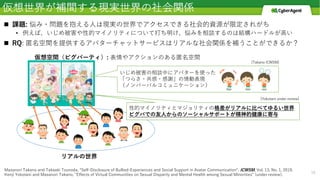 仮想世界が補間する現実世界の社会関係
n 課題: 悩み・問題を抱える⼈は現実の世界でアクセスできる社会的資源が限定されがち
• 例えば、いじめ被害や性的マイノリティについて打ち明け、悩みを相談するのは結構ハードルが⾼い
n RQ: 匿名空間を提供するアバターチャットサービスはリアルな社会関係を補うことができるか？
16
Masanori Takano and Takaaki Tsunoda, “Self-Disclosure of Bullied-Experiences and Social Support in Avatar Communication”, ICWSM, Vol. 13, No. 1, 2019.
Kenji Yokotani and Masanori Takano, "Effects of Virtual Communities on Sexual Disparity and Mental Health among Sexual Minorities" (under review).
リアルの世界
仮想空間（ピグパーティ）: 表情やアクションのある匿名空間
いじめ被害の相談中にアバターを使った
「つらさ・共感・感謝」の情動表現
（ノンバーバルコミュニケーション）
[Takano ICWSM]
性的マイノリティとマジョリティの格差がリアルに⽐べてゆるい世界
ピグパでの友⼈からのソーシャルサポートが精神的健康に寄与
[Yokotani under review]
 