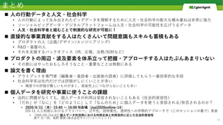 まとめ
n ⼈の⾏動データと⼈⽂・社会科学
• ⼈の⾏動によって⽣み出されたビッグデータを理解するために⼈⽂・社会科学の膨⼤な積み重ねは⾮常に強⼒
• ソーシャルビッグデータ・デジタルプラットフォームは⼈⽂・社会科学の可能性を広げうるデータ
• ⼈⽂・社会科学者と組むことで刺激的な研究が可能に！
n 直接的な事業貢献をする⼈はたくさんいて問題意識もスキルも蓄積もある
• プロダクトの⼈（企画/デザイン/エンジニアリング）
• R&D・基盤の⼈
• それを⽀援するバックオフィス（IR、広報、法務/知財など）
n プロダクトの周辺・波及要素を体系⽴って把握・アプローチする⼈はたぶんあまりいない
• その割にはやったおもしろそうなこと・重要なことは無数にある
n 論⽂を書く理由
• アウトプットを専⾨家（編集者・査読者・出版後の読者）に評価してもらう⼀番効率的な⼿段
• 社会科学系は社内だけでは評価がしにくいことが多い
• 精度での評価が難しいものが多く、直接売上につながらないことも多い
n 個⼈データを研究や事業に使うことの課題
• 法的に問題がなくても、個⼈データの利⽤は受容されないこともある（社会的受容性）
• 「だれ」が「なに」を「どのように」して「なんのため」に個⼈データを使うと受容される/拒否されるのか？
• 2020/6/11（⽊）15:40 〜 16:00 N会場（jsai2020online-14）
OS-11 ⼈⼯知能におけるプライバシー，公平性，説明責任，透明性への学際的アプローチで（このセッションの裏で）発表
• [3N5-OS-11b-01] 個⼈データ利活⽤における利⽤主体と利⽤⽬的に応じた社会的受容性
森下 壮⼀郎、⾼野 雅典 (株式会社サイバーエージェント)
19
 
