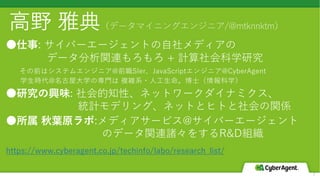 2
⾼野 雅典（データマイニングエンジニア/@mtknnktm）
●仕事: サイバーエージェントの⾃社メディアの
データ分析関連もろもろ + 計算社会科学研究
その前はシステムエンジニア@前職SIer、JavaScriptエンジニア@CyberAgent
学⽣時代@名古屋⼤学の専⾨は 複雑系・⼈⼯⽣命。博⼠（情報科学）
●研究の興味: 社会的知性、ネットワークダイナミクス、
統計モデリング、ネットとヒトと社会の関係
●所属 秋葉原ラボ:メディアサービス@サイバーエージェント
のデータ関連諸々をするR&D組織
https://www.cyberagent.co.jp/techinfo/labo/research_list/
 