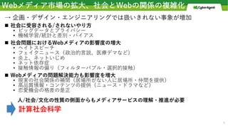 Webメディア市場の拡⼤、社会とWebの関係の複雑化
→ 企画・デザイン・エンジニアリングでは扱いきれない事象が増加
n 社会に受容される/されないやり⽅
• ビッグデータとプライバシー
• 機械学習/統計と差別・バイアス
n 社会問題におけるWebメディアの影響度の増⼤
• ヘイトスピーチ
• フェイクニュース（政治的⾔説、医療デマなど）
• 炎上、ネットいじめ
• ネット依存症
• 接触情報の偏り（フィルターバブル・選択的接触）
n Webメディアの問題解決能⼒も影響度を増⼤
• 現実の社会関係の補間（居場所がない⼈に居場所・仲間を提供）
• ⾼品質情報・コンテンツの提供（ニュース・ドラマなど）
• 恋愛機会の格差の是正
⼈/社会/⽂化の性質の側⾯からもメディアサービスの理解・推進が必要
計算社会科学
4
 