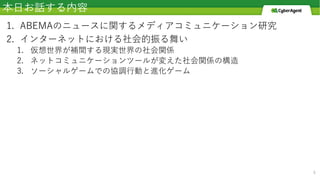 本⽇お話する内容
1. ABEMAのニュースに関するメディアコミュニケーション研究
2. インターネットにおける社会的振る舞い
1. 仮想世界が補間する現実世界の社会関係
2. ネットコミュニケーションツールが変えた社会関係の構造
3. ソーシャルゲームでの協調⾏動と進化ゲーム
8
 