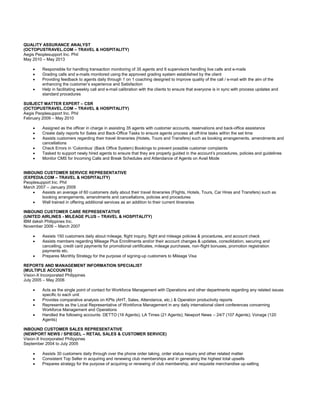 QUALITY ASSURANCE ANALYST
(OCTOPUSTRAVEL.COM – TRAVEL & HOSPITALITY)
Aegis Peoplesupport Inc. Phil
May 2010 – May 2013
 Responsible for handling transaction monitoring of 35 agents and 6 supervisors handling live calls and e-mails
 Grading calls and e-mails monitored using the approved grading system established by the client
 Providing feedback to agents daily through 1 on 1 coaching designed to improve quality of the call / e-mail with the aim of the
enhancing the customer’s experience and Satisfaction
 Help in facilitating weekly call and e-mail calibration with the clients to ensure that everyone is in sync with process updates and
standard procedures
SUBJECT MATTER EXPERT – CSR
(OCTOPUSTRAVEL.COM – TRAVEL & HOSPITALITY)
Aegis Peoplesupport Inc. Phil
February 2009 – May 2010
 Assigned as the officer in charge in assisting 35 agents with customer accounts, reservations and back-office assistance
 Create daily reports for Sales and Back-Office Tasks to ensure agents process all off-line tasks within the set time
 Assists customers regarding their travel itineraries (Hotels, Tours and Transfers) such as booking arrangements, amendments and
cancellations
 Check Errors in ‘Colombus’ (Back Office System) Bookings to prevent possible customer complaints
 Tasked to support newly hired agents to ensure that they are properly guided in the account’s procedures, policies and guidelines
 Monitor CMS for Incoming Calls and Break Schedules and Attendance of Agents on Avail Mode
INBOUND CUSTOMER SERVICE REPRESENTATIVE
(EXPEDIA.COM – TRAVEL & HOSPITALITY)
Peoplesupport Inc. Phil
March 2007 – January 2009
 Assists an average of 60 customers daily about their travel itineraries (Flights, Hotels, Tours, Car Hires and Transfers) such as
booking arrangements, amendments and cancellations, policies and procedures
 Well trained in offering additional services as an addition to their current itineraries
INBOUND CUSTOMER CARE REPRESENTATIVE
(UNITED AIRLINES - MILEAGE PLUS – TRAVEL & HOSPITALITY)
IBM daksh Philippines Inc.
November 2006 – March 2007
 Assists 150 customers daily about mileage, flight inquiry, flight and mileage policies & procedures, and account check
 Assists members regarding Mileage Plus Enrollments and/or their account changes & updates, consolidation, securing and
cancelling, credit card payments for promotional certificates, mileage purchases, non-flight bonuses, promotion registration
payments etc.
 Prepares Monthly Strategy for the purpose of signing-up customers to Mileage Visa
REPORTS AND MANAGEMENT INFORMATION SPECIALIST
(MULTIPLE ACCOUNTS)
Vision-X Incorporated Philippines
July 2005 – May 2006
 Acts as the single point of contact for Workforce Management with Operations and other departments regarding any related issues
specific to each unit
 Provides comparative analysis on KPIs (AHT, Sales, Attendance, etc.) & Operation productivity reports
 Represents as the Local Representative of Workforce Management in any daily international client conferences concerning
Workforce Management and Operations
 Handled the following accounts: DETTO (16 Agents); LA Times (21 Agents); Newport News – 24/7 (107 Agents); Vonage (120
Agents)
INBOUND CUSTOMER SALES REPRESENTATIVE
(NEWPORT NEWS / SPIEGEL – RETAIL SALES & CUSTOMER SERVICE)
Vision-X Incorporated Philippines
September 2004 to July 2005
 Assists 30 customers daily through over the phone order taking, order status inquiry and other related matter
 Consistent Top Seller in acquiring and renewing club memberships and in generating the highest total upsells
 Prepares strategy for the purpose of acquiring or renewing of club membership, and requisite merchandise up-selling
 