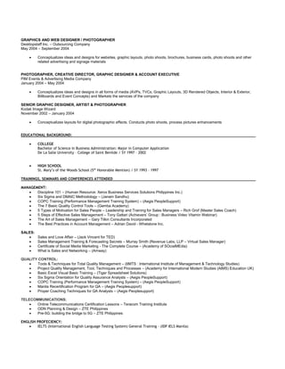 GRAPHICS AND WEB DESIGNER / PHOTOGRAPHER
Desktopstaff Inc. – Outsourcing Company
May 2004 – September 2004
 Conceptualizes ideas and designs for websites, graphic layouts, photo shoots, brochures, business cards, photo shoots and other
related advertising and signage materials
PHOTOGRAPHER, CREATIVE DIRECTOR, GRAPHIC DESIGNER & ACCOUNT EXECUTIVE
PIM Events & Advertising Media Company
January 2004 – May 2004
 Conceptualizes ideas and designs in all forms of media (AVPs, TVCs, Graphic Layouts, 3D Rendered Objects, Interior & Exterior,
Billboards and Event Concepts) and Markets the services of the company
SENIOR GRAPHIC DESIGNER, ARTIST & PHOTOGRAPHER
Kodak Image Wizard
November 2002 – January 2004
 Conceptualizes layouts for digital photographic effects. Conducts photo shoots, process pictures enhancements
EDUCATIONAL BACKGROUND:
 COLLEGE
Bachelor of Science in Business Administration: Major in Computer Application
De La Salle University – College of Saint Benilde / SY 1997 – 2002
 HIGH SCHOOL
St. Mary’s of the Woods School (5th
Honorable Mention) / SY 1993 – 1997
TRAININGS, SEMINARS AND CONFERENCES ATTENDED
MANAGEMENT:
 Discipline 101 – (Human Resource: Xerox Business Services Solutions Philippines Inc.)
 Six Sigma and DMAIC Methodology – (Janam Sandhu)
 COPC Training (Performance Management Training System) – (Aegis PeopleSupport)
 The 7 Basic Quality Control Tools – (Gemba Academy)
 5 Types of Motivation for Sales People – Leadership and Training for Sales Managers – Rich Grof (Master Sales Coach)
 5 Steps of Effective Sales Management – Tony Gattari (Achievers’ Group : Business Video Vitamin Webinar)
 The Art of Sales Management – Gary Tilkin Consultants Incorporated
 The Best Practices in Account Management – Adrian David - Whetstone Inc.
SALES:
 Sales and Love Affair – (Jack Vincent for TED)
 Sales Management Training & Forecasting Secrets – Murray Smith (Revenue Labs, LLP – Virtual Sales Manager)
 Certificate of Social Media Marketing - The Complete Course – (Academy of SOcialMEdia)
 What is Sales and Networking – (Amway)
QUALITY CONTROL:
 Tools & Techniques for Total Quality Management – (IIMTS : International Institute of Management & Technology Studies)
 Project Quality Management, Tool, Techniques and Processes – (Academy for International Modern Studies (AIMS) Education UK)
 Basic Excel Visual Basic Training – (Tiger Spreadsheet Solutions)
 Six Sigma Orientation for Quality Assurance Analysts – (Aegis PeopleSupport)
 COPC Training (Performance Management Training System) – (Aegis PeopleSupport)
 Manila Recertification Program for QA – (Aegis Peoplesupport)
 Proper Coaching Techniques for QA Analysts – (Aegis Peoplesupport)
TELECOMMUNICATIONS:
 Online Telecommunications Certification Lessons – Teracom Training Institute
 ODN Planning & Design – ZTE Philippines
 Pre-5G: building the bridge to 5G – ZTE Philippines
ENGLISH PROFECIENCY:
 IELTS (International English Language Testing System) General Training – (IDP IELS Manila)
 