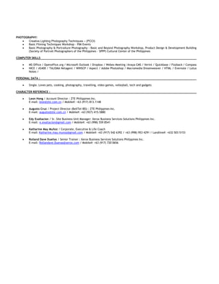 PHOTOGRAPHY:
 Creative Lighting Photography Techniques – (PCCI)
 Basic Filming Techniques Workshop – PIM Events
 Basic Photography & Portraiture Photography - Basic and Beyond Photography Workshop, Product Design & Development Building
(Society of Portrait Photographers of the Philippines – SPPP) Cultural Center of the Philippines
COMPUTER SKILLS
 MS Office / Openoffice.org / Microsoft Outlook / Dropbox / Webex Meeting /Avaya CMS / Verint / Quickbase / Fizzback / Compass
 NICE / AS400 / TALISMA Netagent / WINSCP / Aspect / Adobe Photoshop / Macromedia Dreamweaver / HTML / Evernote / Lotus
Notes /
PERSONAL DATA :
 Single. Loves pets, cooking, photography, travelling, video games, volleyball, tech and gadgets
CHARACTER REFERENCE :
 Leon Hong / Account Director : ZTE Philippines Inc.
E-mail: leon@zte.com.cn / Mobile#: +63 (917) 813.1148
 Augusto Cruz / Project Director (BellTel IBS) : ZTE Philippines Inc.
E-mail: augusto@zte.com.cn / Mobile#: +63 (927) 415.5880
 Edy Exaltacion / Sr. Site Business Unit Manager: Xerox Business Services Solutions Philippines Inc.
E-mail: e.exaltacion@gmail.com / Mobile#: +63 (998) 559 8541
 Katharine May Muñoz / Corporate, Executive & Life Coach
E-mail: Katharine.may.munoz@gmail.com / Mobile#: +63 (917) 542 6392 / +63 (998) 953 4291 / Landline#: +632 503 5153
 Rolland Dave Dueñas / Senior Trainer : Xerox Business Services Solutions Philippines Inc.
E-mail: Rollandave.Duenas@xerox.com / Mobile#: +63 (917) 720 0656
 