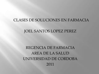 CLASES DE SOLUCIONES EN FARMACIA
JOEL SANTOS LOPEZ PEREZ
REGENCIA DE FARMACIA
AREA DE LA SALUD
UNIVERSIDAD DE CORDOBA
2011
 