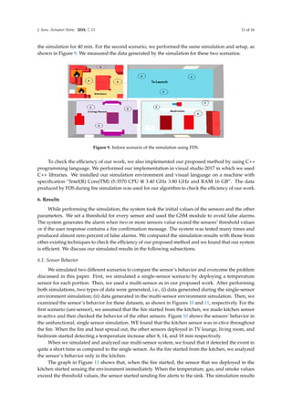J. Sens. Actuator Netw. 2018, 7, 11 11 of 16
the simulation for 40 min. For the second scenario, we performed the same simulation and setup, as
shown in Figure 9. We measured the data generated by the simulation for these two scenarios.
J. Sens. Actuator Netw. 2018, 7, x FOR PEER REVIEW 11 of 16
Figure 9. Indoor scenario of the simulation using FDS.
To check the efficiency of our work, we also implemented our proposed method by using C++
programming language. We performed our implementation in visual studio 2017 in which we used
C++ libraries. We installed our simulation environment and visual language on a machine with
specification “Intel(R) Core(TM) i5-3570 CPU @ 3.40 GHz 3.80 GHz and RAM 16 GB”. The data
produced by FDS during fire simulation was used for our algorithm to check the efficiency of our
work.
6. Results
While performing the simulation, the system took the initial values of the sensors and the other
parameters. We set a threshold for every sensor and used the GSM module to avoid false alarms.
The system generates the alarm when two or more sensors value exceed the sensors’ threshold
values or if the user response contains a fire confirmation message. The system was tested many
times and produced almost zero percent of false alarms. We compared the simulation results with
those from other existing techniques to check the efficiency of our proposed method and we found
that our system is efficient. We discuss our simulated results in the following subsections.
6.1. Sensor Behavior
We simulated two different scenarios to compare the sensor’s behavior and overcome the
problem discussed in this paper. First, we simulated a single-sensor scenario by deploying a
temperature sensor for each portion. Then, we used a multi-sensor as in our proposed work. After
performing both simulations, two types of data were generated, i.e., (i) data generated during the
single-sensor environment simulation, (ii) data generated in the multi-sensor environment
simulation. Then, we examined the sensor’s behavior for these datasets, as shown in Figures 10 and
11, respectively. For the first scenario (uni-sensor), we assumed that the fire started from the kitchen,
we made kitchen sensor in-active and then checked the behavior of the other sensors. Figure 10
shows the sensors’ behavior in the unifunctional, single sensor simulation. WE found that the
kitchen sensor was in-ctive throughout the fire. When the fire and heat spread out, the other sensors
deployed in TV lounge, living room, and bedroom started detecting a temperature increase after 8,
14, and 18 min respectively.
When we simulated and analyzed our multi-sensor system, we found that it detected the event
in quite a short time as compared to the single sensor. As the fire started from the kitchen, we
analyzed the sensor’s behavior only in the kitchen.
Figure 9. Indoor scenario of the simulation using FDS.
To check the efﬁciency of our work, we also implemented our proposed method by using C++
programming language. We performed our implementation in visual studio 2017 in which we used
C++ libraries. We installed our simulation environment and visual language on a machine with
speciﬁcation “Intel(R) Core(TM) i5-3570 CPU @ 3.40 GHz 3.80 GHz and RAM 16 GB”. The data
produced by FDS during ﬁre simulation was used for our algorithm to check the efﬁciency of our work.
6. Results
While performing the simulation, the system took the initial values of the sensors and the other
parameters. We set a threshold for every sensor and used the GSM module to avoid false alarms.
The system generates the alarm when two or more sensors value exceed the sensors’ threshold values
or if the user response contains a ﬁre conﬁrmation message. The system was tested many times and
produced almost zero percent of false alarms. We compared the simulation results with those from
other existing techniques to check the efﬁciency of our proposed method and we found that our system
is efﬁcient. We discuss our simulated results in the following subsections.
6.1. Sensor Behavior
We simulated two different scenarios to compare the sensor’s behavior and overcome the problem
discussed in this paper. First, we simulated a single-sensor scenario by deploying a temperature
sensor for each portion. Then, we used a multi-sensor as in our proposed work. After performing
both simulations, two types of data were generated, i.e., (i) data generated during the single-sensor
environment simulation; (ii) data generated in the multi-sensor environment simulation. Then, we
examined the sensor’s behavior for these datasets, as shown in Figures 10 and 11, respectively. For the
ﬁrst scenario (uni-sensor), we assumed that the ﬁre started from the kitchen, we made kitchen sensor
in-active and then checked the behavior of the other sensors. Figure 10 shows the sensors’ behavior in
the unifunctional, single sensor simulation. WE found that the kitchen sensor was in-ctive throughout
the ﬁre. When the ﬁre and heat spread out, the other sensors deployed in TV lounge, living room, and
bedroom started detecting a temperature increase after 8, 14, and 18 min respectively.
When we simulated and analyzed our multi-sensor system, we found that it detected the event in
quite a short time as compared to the single sensor. As the ﬁre started from the kitchen, we analyzed
the sensor’s behavior only in the kitchen.
The graph in Figure 11 shows that, when the ﬁre started, the sensor that we deployed in the
kitchen started sensing the environment immediately. When the temperature, gas, and smoke values
exceed the threshold values, the sensor started sending ﬁre alerts to the sink. The simulation results
 