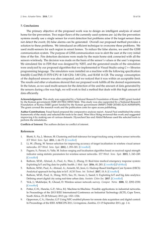 J. Sens. Actuator Netw. 2018, 7, 11 14 of 16
7. Conclusions
The primary objective of the proposed work was to design an intelligent analysis of smart
home for ﬁre prevention. Two major ﬂaws of the currently used systems are: (a) the ﬁre prevention
systems mostly use a single sensor for event detection but problems arise if the target sensor does
not detect the event; (b) false alarms can be generated. Overall our proposed method provides a
solution to these problems. We introduced an efﬁcient technique to overcome these problems. We
used multi-sensors for each region in smart homes. To reduce the false alarms, we used the GSM
communication system. The purpose of GSM communication was to alert the user at the very initial
time of the ﬁre. Fire detection decisions were made by the main home sink connected with all the
sensors wirelessly. The decision was made on the basis of the sensor’s values or the user’s response.
We simulated ﬁre in FDS that was designed by NIST, and the generated results of the simulation
were analyzed by our proposed algorithm that we implemented in Visual Studio using C++ libraries
programming language. The simulators were installed on a machine with the following speciﬁcation:
Intel(R) Core(TM) i5-3570 CPU @ 3.40 GHz 3.80 GHz, and RAM 16 GB. The energy consumption
of the deployed sensors was also computed, and we noticed that it was within an acceptable limit.
The results and other evaluations showed that our proposed work fulﬁlls all the desired requirements.
In the future, as we used multi-sensors for the detection of ﬁre and the amount of data generated by
the sensors during a ﬁre was high, we will work to ﬁnd a method that deals with this high amount of
data efﬁciently.
Acknowledgments: This study was supported by a National Research Foundation of Korea (NRF) grant funded
by the Korean government (NRF-2017R1C1B5017464). This study was also supported by a National Research
Foundation of Korea (NRF) grant funded by the Korean government (MSIP) (NRF-2016R1A2A1A05005459).
The grant covered the research work and the publication costs for open access publishing.
Author Contributions: Faisal Saeed prepared the comparative analysis report. Anand Paul established the entire
framework of the study and selected the tools to be used. Won Hwa Hong reviewed this work and suggested
improving it by making use of various datasets. Hyuncheol Seo and Abdul Rehman used the selected tools to
perform the simulations.
Conﬂicts of Interest: The authors declare no conﬂict of interest.
References
1. Bhatti, S.; Xu, J.; Memon, M. Clustering and fault tolerance for target tracking using wireless sensor networks.
IET Wirel. Sens. Syst. 2011, 1, 66–73. [CrossRef]
2. Li, W.; Zhang, W. Sensor selection for improving accuracy of target localisation in wireless visual sensor
networks. IET Wirel. Sens. Syst. 2012, 2, 293–301. [CrossRef]
3. Pagano, S.; Peirani, S.; Valle, M. Indoor ranging and localisation algorithm based on received signal strength
indicator using statistic parameters for wireless sensor networks. IET Wirel. Sens. Syst. 2015, 5, 243–249.
[CrossRef]
4. Rathore, M.M.; Ahmad, A.; Paul, A.; Wan, J.; Zhang, D. Real-time medical emergency response system:
Exploiting IoT and big data for public health. J. Med. Syst. 2016, 40, 283. [CrossRef] [PubMed]
5. Rathore, M.M.; Paul, A.; Ahmad, A.; Anisetti, M.; Jeon, G. Hadoop-Based Intelligent Care System (HICS):
Analytical approach for big data in IoT. ACM Trans. Int. Technol. 2017, 18, 8. [CrossRef]
6. Rathore, M.M.; Paul, A.; Hong, W.H.; Seo, H.; Awan, I.; Saeed, S. Exploiting IoT and big data analytics:
Deﬁning smart digital city using real-time urban data. Sustain. Cities Soc. 2017. [CrossRef]
7. Yick, J.; Mukherjee, B.; Ghosal, D. Wireless sensor network survey. Comput. Netw. 2008, 52, 2292–2330.
[CrossRef]
8. Potter, C.H.; Hancke, G.P.; Silva, B.J. Machine-to-Machine: Possible applications in industrial networks.
In Proceedings of the 2013 IEEE International Conference on Industrial Technology (ICIT), Cape Town,
South Africa, 25–28 February 2013; pp. 1321–1326.
9. Opperman, C.A.; Hancke, G.P. Using NFC-enabled phones for remote data acquisition and digital control.
In Proceedings of the IEEE AFRICON 2011, Livingstone, Zambia, 13–15 September 2011; pp. 1–6.
 