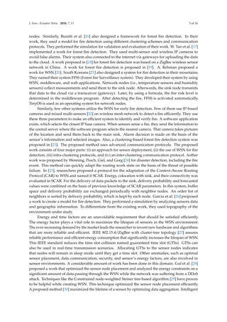 J. Sens. Actuator Netw. 2018, 7, 11 3 of 16
nodes. Similarly, Buratti et al. [16] also designed a framework for forest ﬁre detection. In their
work, they used a model for ﬁre detection using different clustering schemes and communication
protocols. They performed the simulation for validation and evaluation of their work. W. Tan et al. [17]
implemented a work for forest ﬁre detection. They used multi-sensor and wireless IP cameras to
avoid false alarms. Their system also connected to the internet via gateways for uploading the data
to the cloud. A work proposed in [18] for forest ﬁre detection was based on a ZigBee wireless sensor
network in China. A work for forest ﬁre detection is proposed in [19]. A. Rehman proposed a
work for WSN [20]. South Koreans [21] also designed a system for ﬁre detection in their mountains.
They named their system FFSS (Forest ﬁre Surveillance system). They developed their system by using
WSN, middleware, and web applications. Network nodes (i.e., temperature sensors and humidity
sensors) collect measurements and send them to the sink node. Afterwards, the sink node transmits
that data to the cloud via a transceiver (gateway). Later, by using a formula, the ﬁre risk level is
determined in the middleware program. After detecting the ﬁre, FFSS is activated automatically.
TinyOS is used as an operating system for network nodes.
Similarly, few other systems utilize the WSN for early ﬁre detection. Few of them use IP-based
cameras and mixed multi-sensors [22] on wireless mesh network to detect a ﬁre efﬁciently. They use
these three parameters to make an efﬁcient system to identify and verify ﬁre. A software application
exists, which selects the closest IP base camera. When sensors sense a ﬁre, they send the information to
the central server where the software program selects the nearest camera. That camera takes pictures
of the location and send them back to the main sink. Alarm decision is made on the basis of the
sensor’s information and selected images. Also, a clustering-based forest ﬁre detection system was
proposed in [23]. The proposed method uses advanced communication protocols. The proposed
work consists of four major parts: (i) an approach for sensor deployment, (ii) the use of WSN for ﬁre
detection, (iii) intra-clustering protocols, and (iv) an inter-clustering communication protocol. Aother
work was proposed by Wenning, Pesch, Giel, and Gorg [24] for disaster detection, including the ﬁre
event. This method can quickly adapt the routing work state on the basis of the threat of possible
failure. In [25], researchers proposed a protocol for the adaptation of the Context-Aware Routing
Protocol (CAR) to WSN and named it SCAR. Energy, colocation with sink, and their connectivity was
evaluated in SCAR. For the delivery of data packets to the sink, delivery probability and forecasted
values were combined on the basis of previous knowledge of SCAR parameters. In this system, buffer
space and delivery probability are exchanged periodically with neighbor nodes. An order list of
neighbors is sorted by delivery probability, which is kept by each node. Garcia et al. [26] proposed
a work to create a model for ﬁre detection. They performed a simulation by analyzing sensors data
and geographic information. To differentiate from the existing work, they used topography of the
environment under study.
Energy and time factors are an unavoidable requirement that should be satisﬁed efﬁciently.
The energy factor plays a vital role to maximize the lifespan of sensors in the WSN environment.
The ever-increasing demand by the market leads the researcher to invent new hardware and algorithms
that are more reliable and efﬁcient. IEEE 802.15.4/ZigBee with cluster-tree topology [27] assures
reliable performance and efﬁcient energy consumption that signiﬁcantly increases the lifespan of WSN.
This IEEE standard reduces the time slot collision named guaranteed time slot (GTSs). GTSs can
also be used in real-time transmission scenarios. Allocating GTSs to the sensor nodes indicates
that nodes will remain in sleep mode until they get a time slot. Other anomalies, such as optimal
sensor placement, data communication, security, and sensor’s energy factors, are also involved in
sensor environments. A considerable amount of work has been done in this domain. Gul et al. [28]
proposed a work that optimized the sensor node placement and analyzed the energy constraints on a
signiﬁcant amount of data passing through the WSN while the network was suffering from a DDoS
attack. Techniques like the Constrained node-weighted Steiner tree-based algorithm [29] have proven
to be helpful while creating WSN. This technique optimized the sensor node placement efﬁciently.
A proposed method [30] maximized the lifetime of a sensor by optimizing data aggregation. Intelligent
 