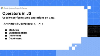 Operators in JS
Used to perform some operations on data.
Arithmetic Operators : +, -, *, /
● Modulus
● Exponentiation
● Increment
● Decrement
 