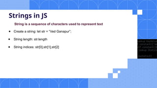 Strings in JS
String is a sequence of characters used to represent text
● Create a string: let str = “Ved Ganapur”;
● String length: str.length
● String indices: str[0],str[1],str[2]
 