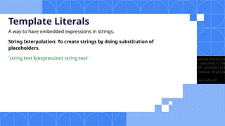 Template Literals
A way to have embedded expressions in strings.
String Interpolation: To create strings by doing substitution of
placeholders.
`string text ${expression} string text`
 