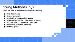 String Methods in JS
These are built in functions to manipulate a string.
● str.toUpperCase( )
● str.toLowerCase( )
● str.trim( ) //removes whitespaces
● str.slice(start, end?) // returns part of string
● str1.concat( str2 ) // joins str2 with str1
● str.replace( searchVal, newVal )
● str.charAt( idx )
 