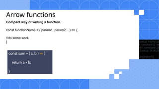 Arrow functions
Compact way of writing a function.
const functionName = ( param1, param2 ...) => {
//do some work
}
 