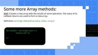 Some more Array methods:
MAP: Creates a new array with the results of some operation. The value of its
callback returns are used to form a new array.
Definition: arr.map( callbackFnx( value, index, array ))
let newArr = arr.map( (val) => {
return val * 2;
} )
 