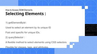 How to Access DOM Elements
Selecting Elements :
1) getElementById :
Used to select an element by its unique ID
Fast and specific for unique IDs.
2) querySelector :
A flexible method to select elements using CSS selectors
Flexible for classes, tags, and attributes.
 