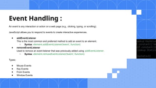 Event Handling :
An event is any interaction or action on a web page (e.g., clicking, typing, or scrolling).
JavaScript allows you to respond to events to create interactive experiences.
● addEventListener
This is the most common and preferred method to add an event to an element.
○ Syntax: element.addEventListener('event', function)
● removeEventListener
Used to remove an event listener that was previously added using addEventListener.
○ Syntax: element.removeEventListener('event', function)
Types-
● Mouse Events
● Key Events
● From Events
● Window Events
 