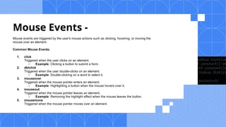 Mouse Events -
Mouse events are triggered by the user's mouse actions such as clicking, hovering, or moving the
mouse over an element.
Common Mouse Events:
1. click
Triggered when the user clicks on an element.
○ Example: Clicking a button to submit a form.
2. dblclick
Triggered when the user double-clicks on an element.
○ Example: Double-clicking on a word to select it.
3. mouseover
Triggered when the mouse pointer enters an element.
○ Example: Highlighting a button when the mouse hovers over it.
4. mouseout
Triggered when the mouse pointer leaves an element.
○ Example: Removing the highlight effect when the mouse leaves the button.
5. mousemove
Triggered when the mouse pointer moves over an element.
 