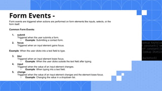 Form Events -
Form events are triggered when actions are performed on form elements like inputs, selects, or the
form itself.
Common Form Events:
1. submit
Triggered when the user submits a form.
○ Example: Submitting a contact form.
2. focus
Triggered when an input element gains focus.
Example: When the user clicks into a text field to type.
3. blur
Triggered when an input element loses focus.
○ Example: When the user clicks outside the text field after typing.
4. input
Triggered when the value of an input element changes.
○ Example: When typing into a text field.
5. change
Triggered when the value of an input element changes and the element loses focus.
○ Example: Changing the value in a dropdown list.
 