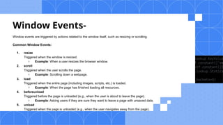 Window Events-
Window events are triggered by actions related to the window itself, such as resizing or scrolling.
Common Window Events:
1. resize
Triggered when the window is resized.
○ Example: When a user resizes the browser window.
2. scroll
Triggered when the user scrolls the page.
○ Example: Scrolling down a webpage.
3. load
Triggered when the entire page (including images, scripts, etc.) is loaded.
○ Example: When the page has finished loading all resources.
4. beforeunload
Triggered before the page is unloaded (e.g., when the user is about to leave the page).
○ Example: Asking users if they are sure they want to leave a page with unsaved data.
5. unload
Triggered when the page is unloaded (e.g., when the user navigates away from the page).
 