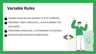 Variable Rules
● Variable names are case sensitive; “a” & “A” is different.
● Only letters, digits, underscore( _ ) and $ is allowed. (not
even space)
● Only a letter, underscore( _ ) or $ should be 1st character.
● Reserved words cannot be variable names.
 