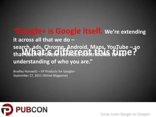 Google+ is Google itself. Were extending
it across all that we do C
search, ads, Chrome, Android, Maps, YouTube C so
     Whats different this time?
that each of these services contributes to our
understanding of who you are.
Bradley Horowitz C VP Products for Google+
September 27, 2011 (Wired Magazine)




                                             Circle Justin Sanger on Google+
 