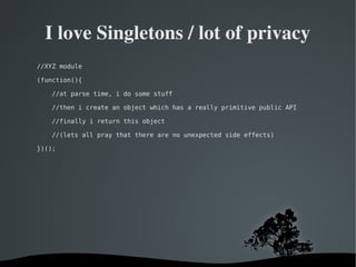   
I love Singletons / lot of privacy
//XYZ module
(function(){
//at parse time, i do some stuff
//then i create an object which has a really primitive public API
//finally i return this object
//(lets all pray that there are no unexpected side effects)
})();
 