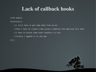   
Lack of callback hooks
//XYZ module
(function(){
//i first have to get some data from server
//then i have to create a dom using a template and applying this data
//i have to attach some event handlers to this
//finally i append it to the dom
})();
 