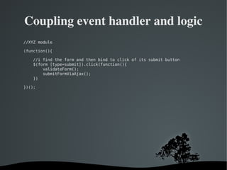   
Coupling event handler and logic
//XYZ module
(function(){
//i find the form and then bind to click of its submit button
$(form [type=submit]).click(function(){
validateForm();
submitFormViaAjax();
})
})();
 