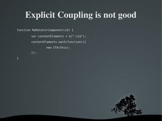   
Explicit Coupling is not good
function MyRotatorComponent(id) {
var contentElements = $(”.cta”);
contentElements.each(function(){
new CTA(this);
});
}
 