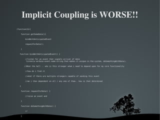   
Implicit Coupling is WORSE!!
(function($){
function getSomeData(){
bindWithAnticipatedEvent
requestForData();
}
function bindWithAnticipatedEvent() {
//listen for an event that signals arrival of data
listen(a-verbose-event-name-string-that-makes-it-unique-in-the-system, doSomethingWithData);
//What the hell .. who is this stranger whom i need to depend upon for my core functionality
//how do i find it
//what if there are multiple strangers capable of sending this event
//am i then dependent on all / any one of them.. how is that determined
}
function requestForData() {
//raise an event and
}
function doSomethingWithData() {
//
}
 