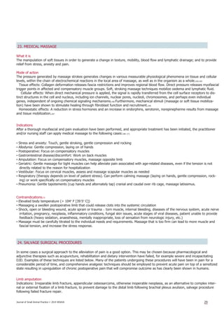 23. MEDICAL MASSAGE
What it is
The manipulation of soft tissues in order to generate a change in texture, mobility, blood flow and lymphatic drainage; and to provide
relief from stress, anxiety and pain.
Mode of action
The pressure generated by massage strokes generates changes in various measurable physiological phenomena on tissue and cellular
levels, within the chain of electrochemical reactions in the local area of massage, as well as in the organism as a whole.164,165
Tissue effects: Collagen deformation releases fascia restrictions and improves regional blood flow. Direct pressure releases myofascial
trigger points in affected and compensatory muscle groups. Soft, stroking massage techniques mobilize oedema and lymphatic fluid.
Cellular effects: When direct mechanical pressure is applied, the signal is rapidly transferred from the cell surface receptors to dis-
tinct structures in the cell and nucleus, including ion channels, nuclear pores, nucleoli, chromosomes, and perhaps even individual
genes, independent of ongoing chemical signaling mechanisms.166 Furthermore, mechanical stimuli (massage or soft tissue mobiliza-
tion) have been shown to stimulate healing through fibroblast function and recruitment.166
Homeostatic effects: A reduction in stress hormones and an increase in endorphins, serotonin, norepinepherine results from massage
and tissue mobilization.167
Indications
After a thorough myofascial and pain evaluation have been performed, and appropriate treatment has been initiated, the practitioner
and/or nursing staff can apply medical massage to the following cases:166–171
• Stress and anxiety: Touch, gentle stroking, gentle compression and rocking
• Allodynia: Gentle compression, laying on of hands
• Postoperative: Focus on compensatory muscles
• Gastrointestinal disease/discomfort: Work on back muscles
• Amputation: Focus on compensatory muscles, massage opposite limb
• Geriatric: Gentle massage for tight muscles can help alleviate pain associated with age-related diseases, even if the tension is not
directly related to the reason for hospitalization
• Vestibular: Focus on cervical muscles, assess and massage scapular muscles as needed
• Respiratory (therapy depends on level of patient stress). Can perform calming massage (laying on hands, gentle compression, rock-
ing) or work specifically on compensatory muscles
• Pneumonia: Gentle tapotements (cup hands and alternately tap) cranial and caudal over rib cage, massage latissimus.
Contraindications172
• Elevated body temperature (> 104º F [39·5º C])
• Massaging a swollen postoperative limb that could release clots into the systemic circulation
• Shock, open or bleeding wound, acute sprain or trauma – torn muscle, internal bleeding, diseases of the nervous system, acute nerve
irritation, pregnancy, neoplasia, inflammatory conditions, fungal skin issues, acute stages of viral diseases, patient unable to provide
feedback (heavy sedation, anaesthesia, mentally inappropriate, loss of sensation from neurologic injury, etc.)
• Massage must be carefully titrated to the individual needs and requirements. Massage that is too firm can lead to more muscle and
fascial tension, and increase the stress response.
24. SALVAGE SURGICAL PROCEDURES
In some cases a surgical approach to the alleviation of pain is a good option. This may be chosen because pharmacological and
adjunctive therapies such as acupuncture, rehabilitation and dietary intervention have failed, for example severe and incapacitating
DJD. Examples of these techniques are listed below. Many of the patients undergoing these procedures will have been in pain for a
considerable period of time, and comprehensive analgesic techniques should be employed to prevent acute pain on top of a sensitized
state resulting in upregulation of chronic postoperative pain that will compromise outcome as has clearly been shown in humans.
Limb amputation
Indications: Irreparable limb fracture, appendicular osteosarcoma, otherwise inoperable neoplasia, as an alternative to complex inter-
nal or external fixation of a limb fracture, to prevent damage to the distal limb following brachial plexus avulsion, salvage procedure
following failed fracture repair.
Journal of Small Animal Practice © 2014 WSAVA 29
 