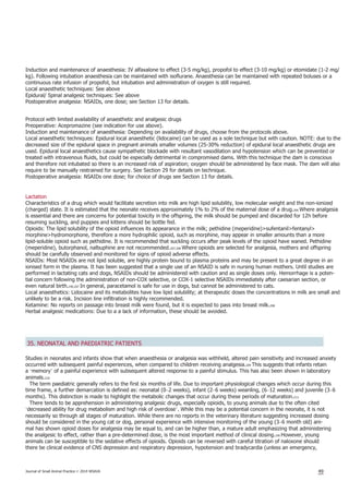 Induction and maintenance of anaesthesia: IV alfaxalone to effect (3-5 mg/kg), propofol to effect (3-10 mg/kg) or etomidate (1-2 mg/
kg). Following intubation anaesthesia can be maintained with isoflurane. Anaesthesia can be maintained with repeated boluses or a
continuous rate infusion of propofol, but intubation and administration of oxygen is still required.
Local anaesthetic techniques: See above
Epidural/ Spinal analgesic techniques: See above
Postoperative analgesia: NSAIDs, one dose; see Section 13 for details.
Protocol with limited availability of anaesthetic and analgesic drugs
Preoperative: Acepromazine (see indication for use above).
Induction and maintenance of anaesthesia: Depending on availability of drugs, choose from the protocols above.
Local anaesthetic techniques: Epidural local anaesthetic (lidocaine) can be used as a sole technique but with caution. NOTE: due to the
decreased size of the epidural space in pregnant animals smaller volumes (25-30% reduction) of epidural local anaesthetic drugs are
used. Epidural local anaesthetics cause sympathetic blockade with resultant vasodilation and hypotension which can be prevented or
treated with intravenous fluids, but could be especially detrimental in compromised dams. With this technique the dam is conscious
and therefore not intubated so there is an increased risk of aspiration; oxygen should be administered by face mask. The dam will also
require to be manually restrained for surgery. See Section 29 for details on technique.
Postoperative analgesia: NSAIDs one dose; for choice of drugs see Section 13 for details.
Lactation
Characteristics of a drug which would facilitate secretion into milk are high lipid solubility, low molecular weight and the non-ionized
(charged) state. It is estimated that the neonate receives approximately 1% to 2% of the maternal dose of a drug.206 Where analgesia
is essential and there are concerns for potential toxicity in the offspring, the milk should be pumped and discarded for 12h before
resuming suckling, and puppies and kittens should be bottle fed.
Opioids: The lipid solubility of the opioid influences its appearance in the milk; pethidine (meperidine)>sufentanil>fentanyl>
morphine>hydromorphone, therefore a more hydrophilic opioid, such as morphine, may appear in smaller amounts than a more
lipid-soluble opioid such as pethidine. It is recommended that suckling occurs after peak levels of the opioid have waned. Pethidine
(meperidine), butorphanol, nalbuphine are not recommended.207,208 Where opioids are selected for analgesia, mothers and offspring
should be carefully observed and monitored for signs of opioid adverse effects.
NSAIDs: Most NSAIDs are not lipid soluble, are highly protein bound to plasma proteins and may be present to a great degree in an
ionised form in the plasma. It has been suggested that a single use of an NSAID is safe in nursing human mothers. Until studies are
performed in lactating cats and dogs, NSAIDs should be administered with caution and as single doses only. Hemorrhage is a poten-
tial concern following the administration of non-COX selective, or COX-1 selective NSAIDs immediately after caesarian section, or
even natural birth.190,207 In general, paracetamol is safe for use in dogs, but cannot be administered to cats.
Local anaesthetics: Lidocaine and its metabolites have low lipid solubility; at therapeutic doses the concentrations in milk are small and
unlikely to be a risk. Incision line infiltration is highly recommended.
Ketamine: No reports on passage into breast milk were found, but it is expected to pass into breast milk.208
Herbal analgesic medications: Due to a a lack of information, these should be avoided.
35. NEONATAL AND PAEDIATRIC PATIENTS
Studies in neonates and infants show that when anaesthesia or analgesia was withheld, altered pain sensitivity and increased anxiety
occurred with subsequent painful experiences, when compared to children receiving analgesia.209 This suggests that infants retain
a ‘memory’ of a painful experience with subsequent altered response to a painful stimulus. This has also been shown in laboratory
animals.210
The term paediatric generally refers to the first six months of life. Due to important physiological changes which occur during this
time frame, a further demarcation is defined as: neonatal (0–2 weeks), infant (2–6 weeks) weanling, (6–12 weeks) and juvenile (3–6
months). This distinction is made to highlight the metabolic changes that occur during these periods of maturation.211
There tends to be apprehension in administering analgesic drugs, especially opioids, to young animals due to the often cited
‘decreased ability for drug metabolism and high risk of overdose’. While this may be a potential concern in the neonate, it is not
necessarily so through all stages of maturation. While there are no reports in the veterinary literature suggesting increased dosing
should be considered in the young cat or dog, personal experience with intensive monitoring of the young (3–6 month old) ani-
mal has shown opioid doses for analgesia may be equal to, and can be higher than, a mature adult emphasizing that administering
the analgesic to effect, rather than a pre-determined dose, is the most important method of clinical dosing.190 However, young
animals can be susceptible to the sedative effects of opioids. Opioids can be reversed with careful titration of naloxone should
there be clinical evidence of CNS depression and respiratory depression, hypotension and bradycardia (unless an emergency,
Journal of Small Animal Practice © 2014 WSAVA 49
 