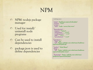 NPM
  NPM- nodejs package
manager
  Used for install/
uninstall node
programs
  Can be used to install
dependencies
package.json is used to
define dependencies
//pakage.json
{
"name": "backbone-express-boilerplate",
"version": "1.0.0",
"scripts": {
"start": "node ./server/bin/www"
},
"dependencies": {
"express": "^4.12.3",
"body-parser": "~1.12.0",
"cookie-parser": "~1.3.4",
"jade": "~1.9.2",
"serve-favicon": "~2.2.0"
},
"repository": {
"type": "git",
"url": "https://github.com/sohel-rana/backbone-
express-boilerplate.git"
},
"author": "Sohel Rana”,
"bugs": {
"url": "https://github.com/sohel-rana/backbone-
express-boilerplate/issues"
},
"homepage": "https://github.com/sohel-rana/
backbone-express-boilerplate"
}
 