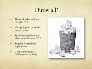 Throw all?
  Throw all other and use
NodeJS? NO!
NodeJS is good to handle
many request.
  But will not perform well
when we need more CPU
  Suitable for real-time
applications
  Chat, online games ,
collaboration tools etc.
 